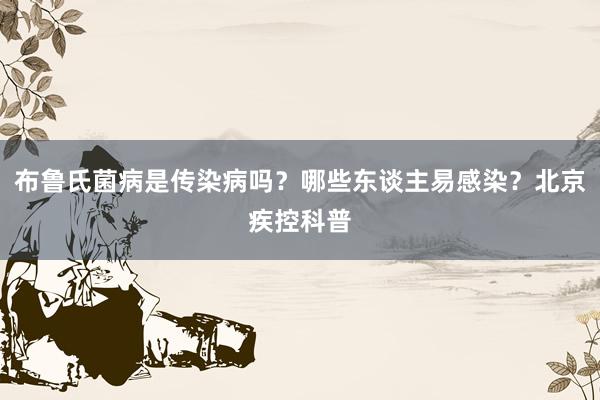 布鲁氏菌病是传染病吗？哪些东谈主易感染？北京疾控科普