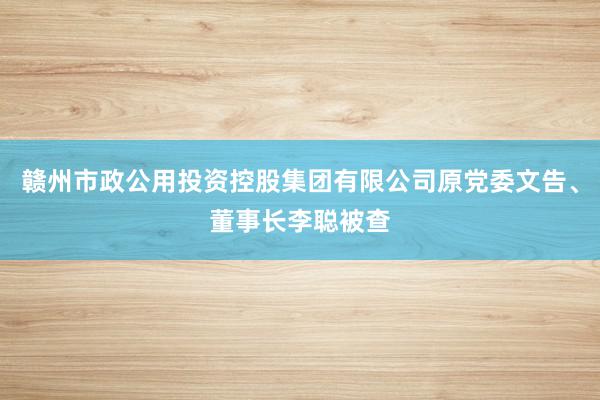 赣州市政公用投资控股集团有限公司原党委文告、董事长李聪被查