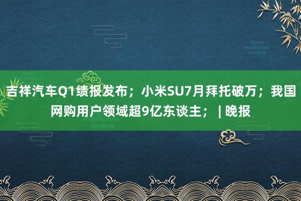 吉祥汽车Q1绩报发布；小米SU7月拜托破万；我国网购用户领域超9亿东谈主； | 晚报