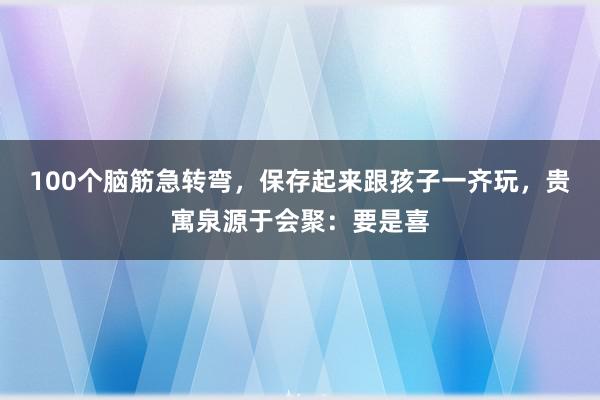 100个脑筋急转弯，保存起来跟孩子一齐玩，贵寓泉源于会聚：要是喜