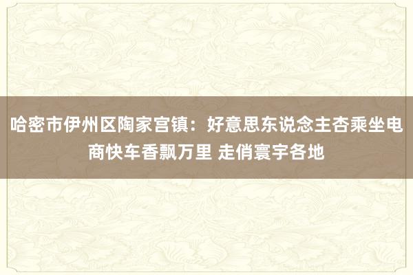 哈密市伊州区陶家宫镇：好意思东说念主杏乘坐电商快车香飘万里 走俏寰宇各地