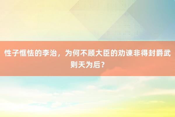 性子恇怯的李治，为何不顾大臣的劝谏非得封爵武则天为后？