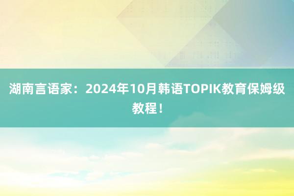 湖南言语家：2024年10月韩语TOPIK教育保姆级教程！