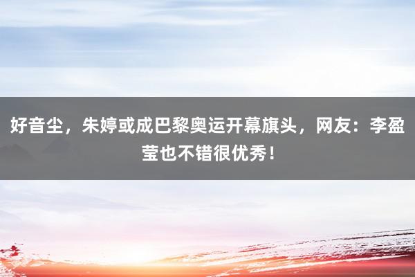 好音尘，朱婷或成巴黎奥运开幕旗头，网友：李盈莹也不错很优秀！