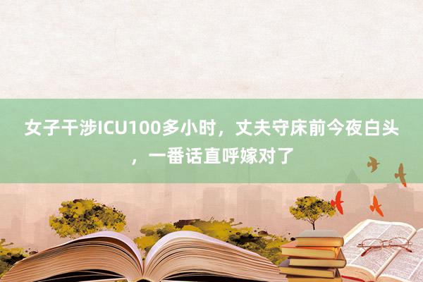 女子干涉ICU100多小时，丈夫守床前今夜白头，一番话直呼嫁对了