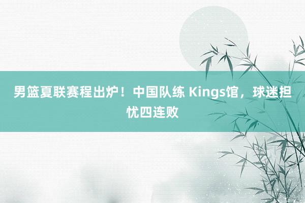 男篮夏联赛程出炉！中国队练 Kings馆，球迷担忧四连败