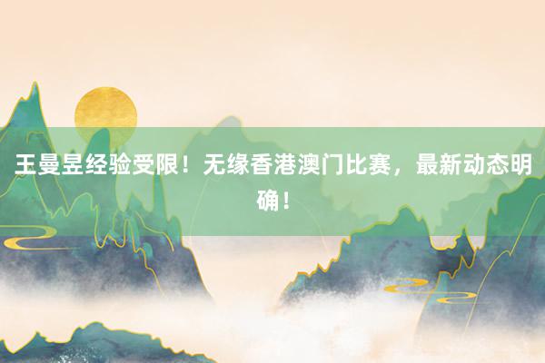 王曼昱经验受限！无缘香港澳门比赛，最新动态明确！