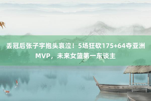 丢冠后张子宇抱头哀泣！5场狂砍175+64夺亚洲MVP，未来女篮第一东谈主