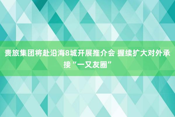 贵旅集团将赴沿海8城开展推介会 握续扩大对外承接“一又友圈”