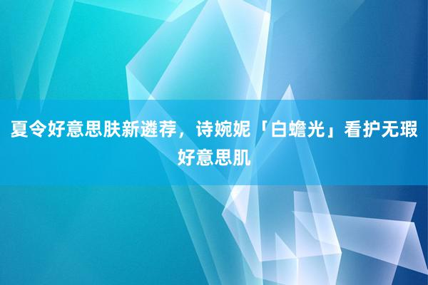 夏令好意思肤新遴荐，诗婉妮「白蟾光」看护无瑕好意思肌