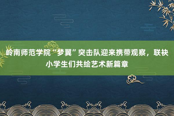 岭南师范学院“梦翼”突击队迎来携带观察，联袂小学生们共绘艺术新篇章