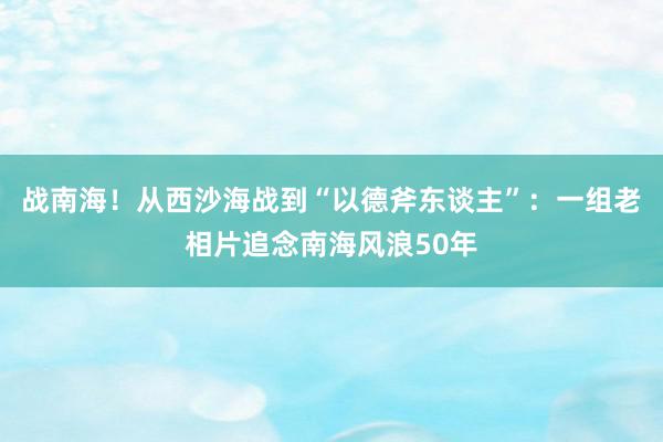 战南海！从西沙海战到“以德斧东谈主”：一组老相片追念南海风浪50年