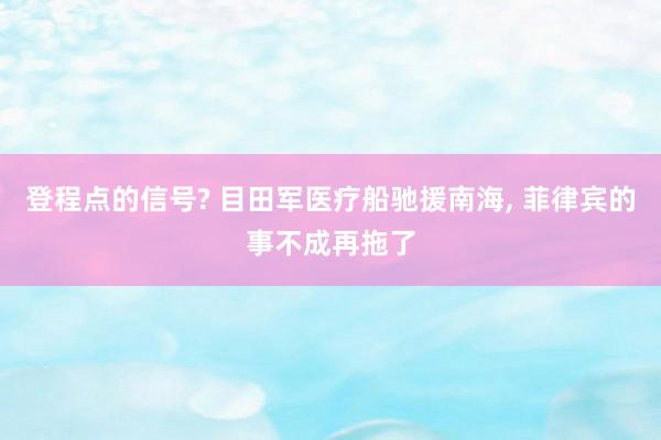 登程点的信号? 目田军医疗船驰援南海, 菲律宾的事不成再拖了