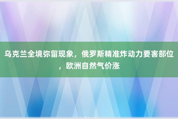 乌克兰全境弥留现象，俄罗斯精准炸动力要害部位，欧洲自然气价涨