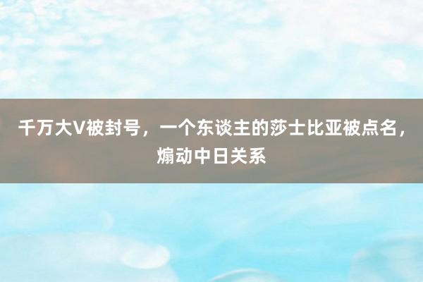 千万大V被封号，一个东谈主的莎士比亚被点名，煽动中日关系