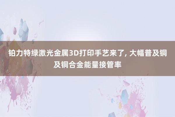 铂力特绿激光金属3D打印手艺来了, 大幅普及铜及铜合金能量接管率