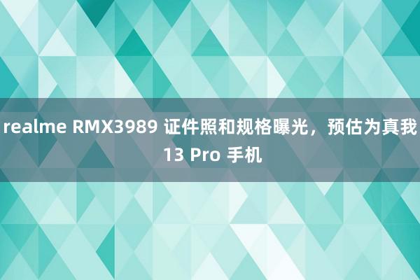 realme RMX3989 证件照和规格曝光，预估为真我 13 Pro 手机