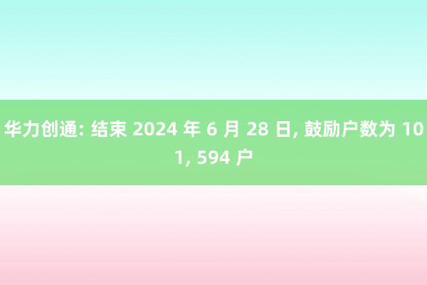 华力创通: 结束 2024 年 6 月 28 日, 鼓励户数为 101, 594 户