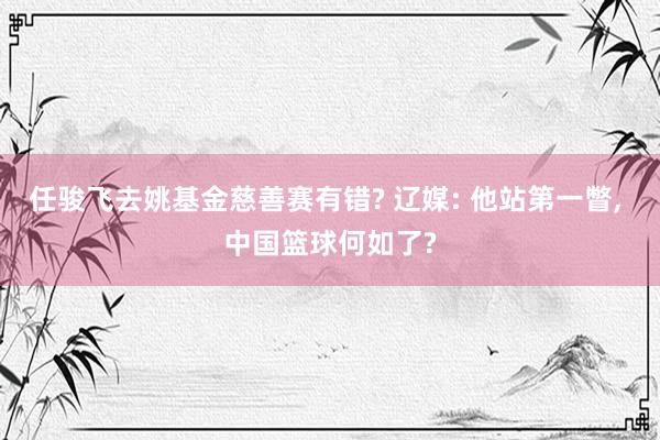 任骏飞去姚基金慈善赛有错? 辽媒: 他站第一瞥, 中国篮球何如了?