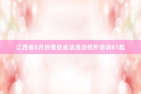 江西省6月份查处坐法违法校外培训81起