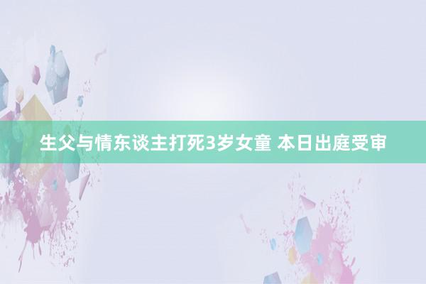 生父与情东谈主打死3岁女童 本日出庭受审