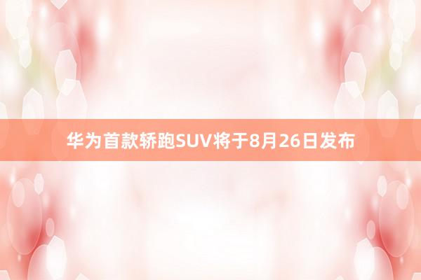 华为首款轿跑SUV将于8月26日发布