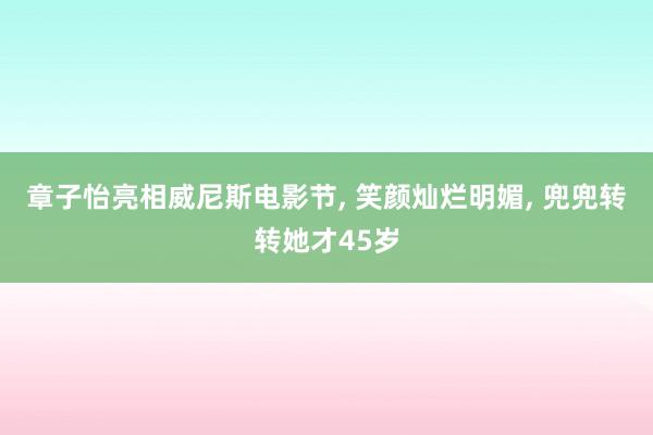 章子怡亮相威尼斯电影节, 笑颜灿烂明媚, 兜兜转转她才45岁