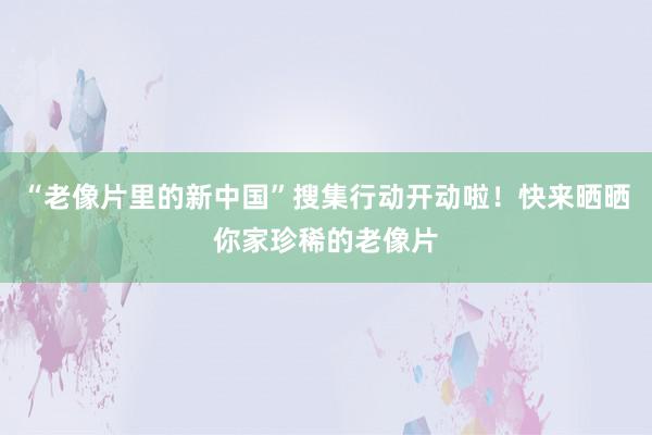 “老像片里的新中国”搜集行动开动啦！快来晒晒你家珍稀的老像片