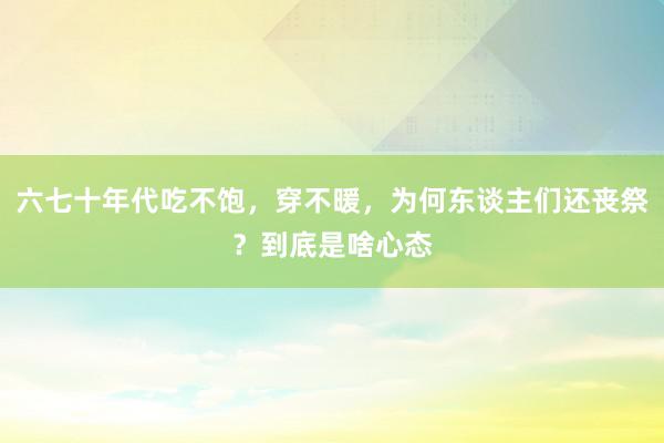 六七十年代吃不饱，穿不暖，为何东谈主们还丧祭？到底是啥心态