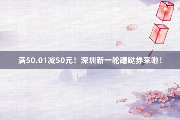 满50.01减50元！深圳新一轮蹧跶券来啦！