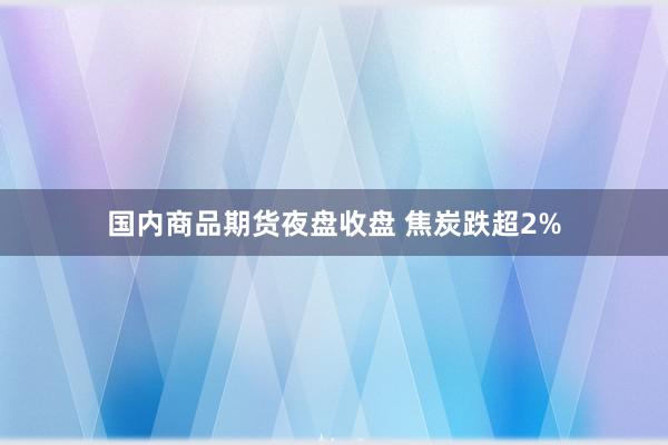 国内商品期货夜盘收盘 焦炭跌超2%