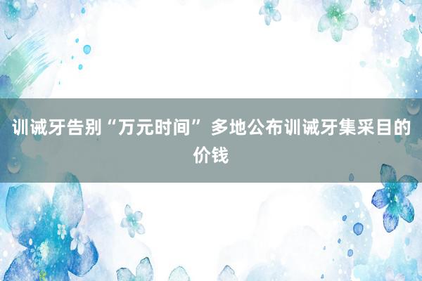 训诫牙告别“万元时间” 多地公布训诫牙集采目的价钱