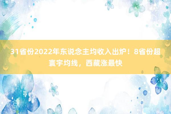 31省份2022年东说念主均收入出炉！8省份超寰宇均线，西藏涨最快