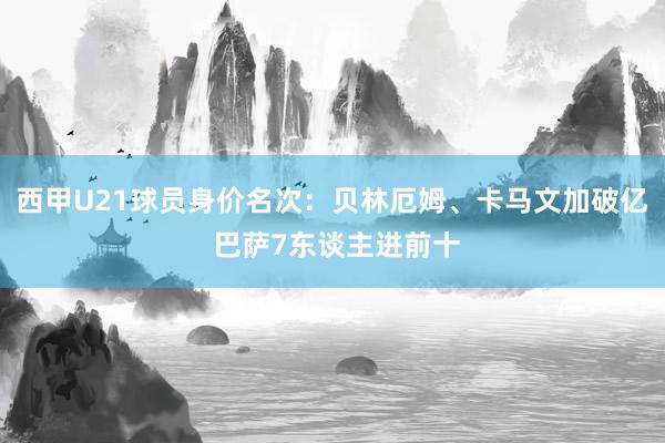 西甲U21球员身价名次：贝林厄姆、卡马文加破亿 巴萨7东谈主进前十