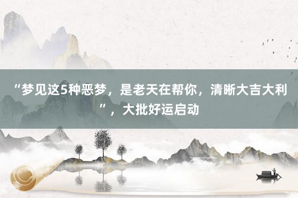 “梦见这5种恶梦，是老天在帮你，清晰大吉大利”，大批好运启动