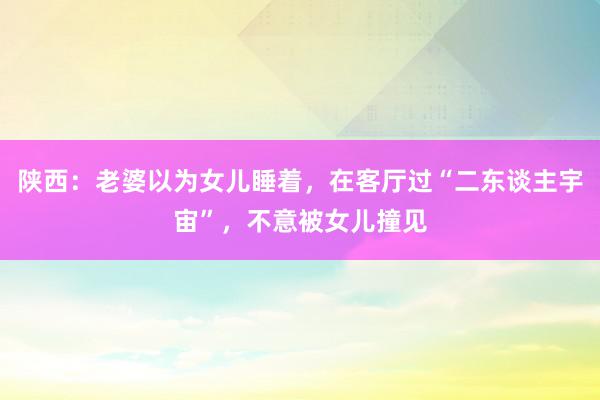 陕西：老婆以为女儿睡着，在客厅过“二东谈主宇宙”，不意被女儿撞见