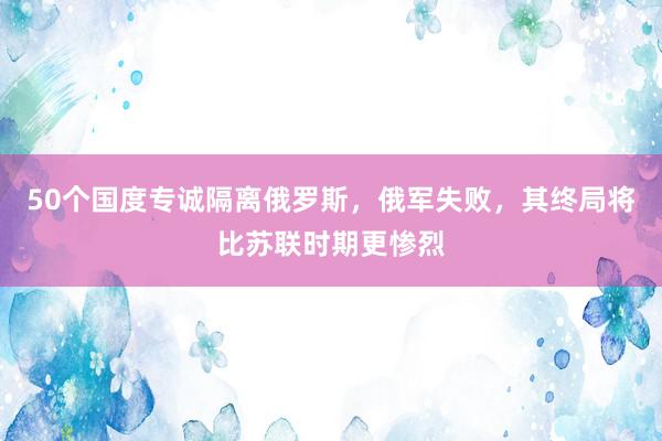 50个国度专诚隔离俄罗斯，俄军失败，其终局将比苏联时期更惨烈