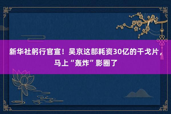 新华社躬行官宣！吴京这部耗资30亿的干戈片，马上“轰炸”影圈了