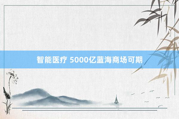 智能医疗 5000亿蓝海商场可期