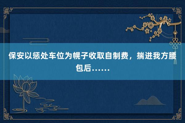 保安以惩处车位为幌子收取自制费，揣进我方腰包后……