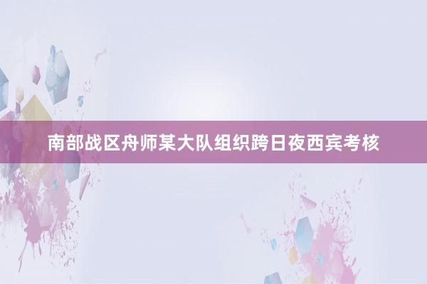 南部战区舟师某大队组织跨日夜西宾考核