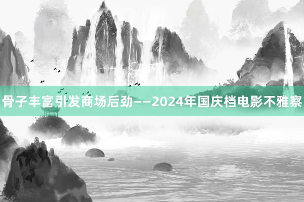 骨子丰富引发商场后劲——2024年国庆档电影不雅察