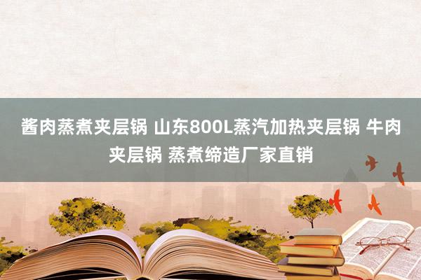 酱肉蒸煮夹层锅 山东800L蒸汽加热夹层锅 牛肉夹层锅 蒸煮缔造厂家直销