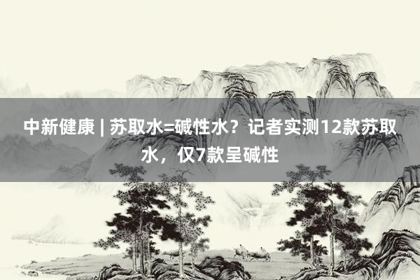 中新健康 | 苏取水=碱性水？记者实测12款苏取水，仅7款呈碱性